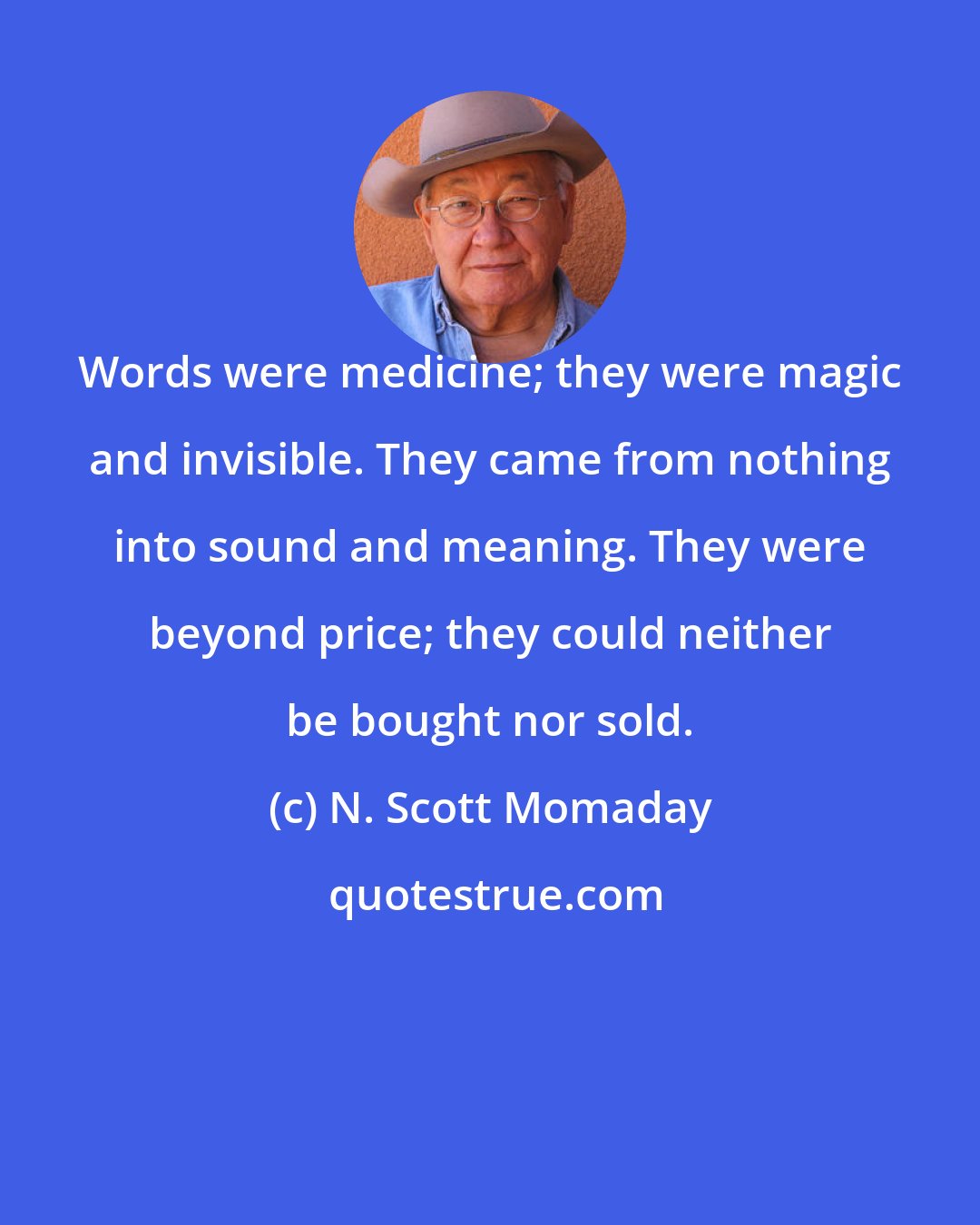 N. Scott Momaday: Words were medicine; they were magic and invisible. They came from nothing into sound and meaning. They were beyond price; they could neither be bought nor sold.