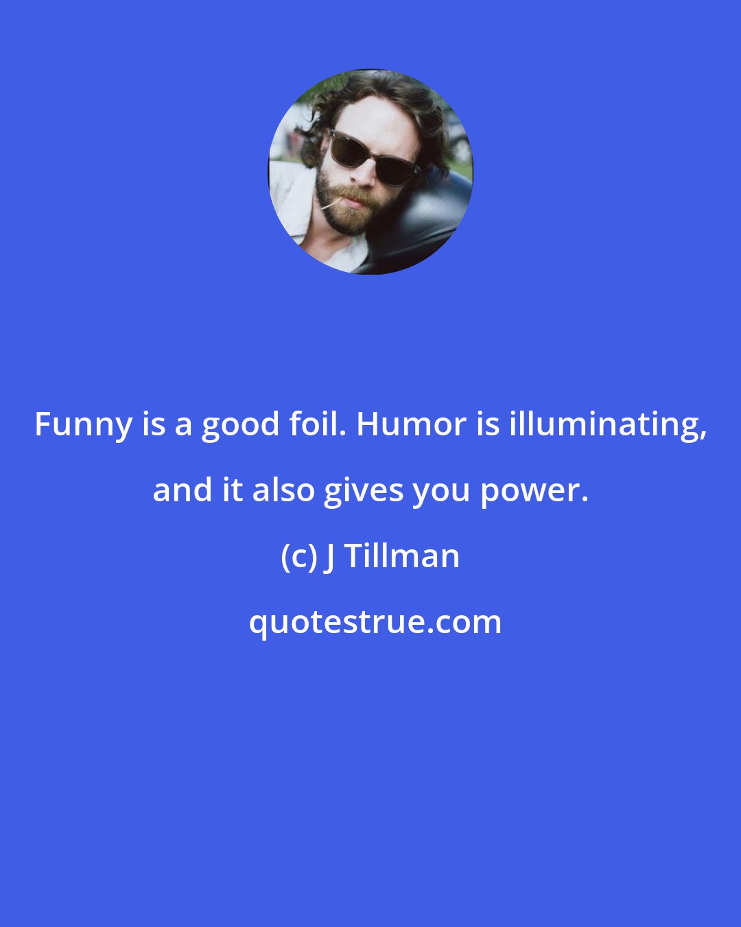 J Tillman: Funny is a good foil. Humor is illuminating, and it also gives you power.