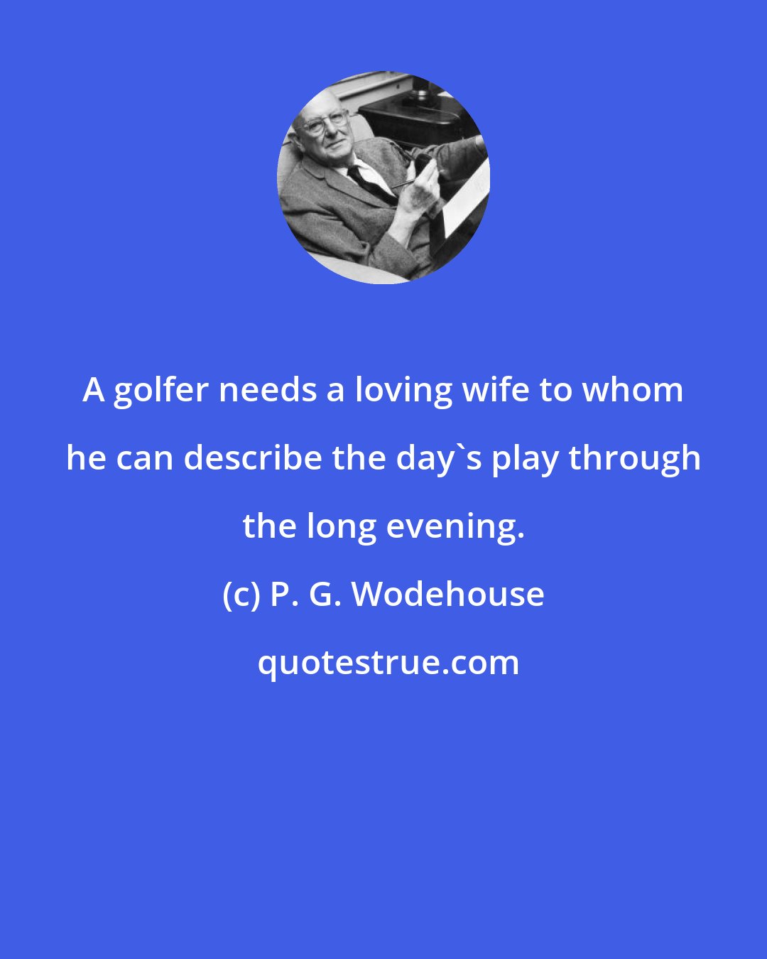 P. G. Wodehouse: A golfer needs a loving wife to whom he can describe the day's play through the long evening.