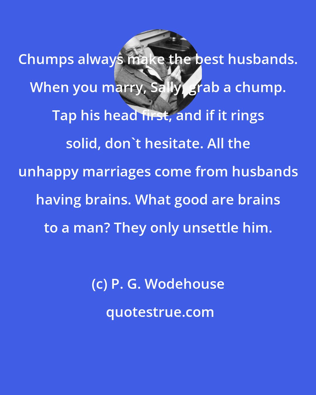 P. G. Wodehouse: Chumps always make the best husbands. When you marry, Sally, grab a chump. Tap his head first, and if it rings solid, don't hesitate. All the unhappy marriages come from husbands having brains. What good are brains to a man? They only unsettle him.