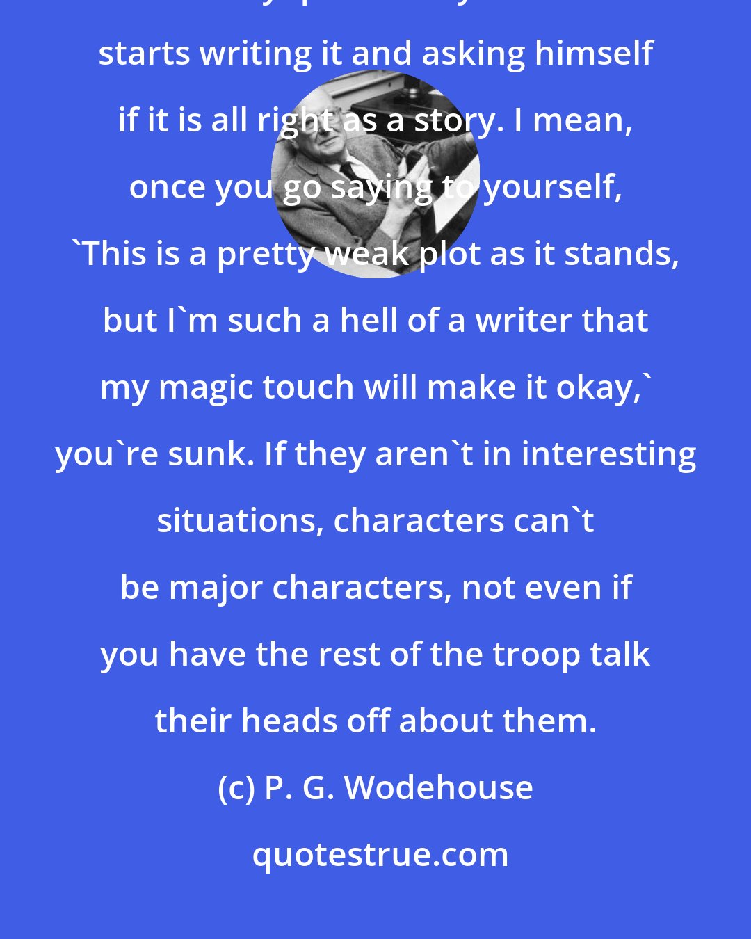 P. G. Wodehouse: I believe the only way a writer can keep himself up to the mark is by examining each story quite coldly before he starts writing it and asking himself if it is all right as a story. I mean, once you go saying to yourself, 'This is a pretty weak plot as it stands, but I'm such a hell of a writer that my magic touch will make it okay,' you're sunk. If they aren't in interesting situations, characters can't be major characters, not even if you have the rest of the troop talk their heads off about them.