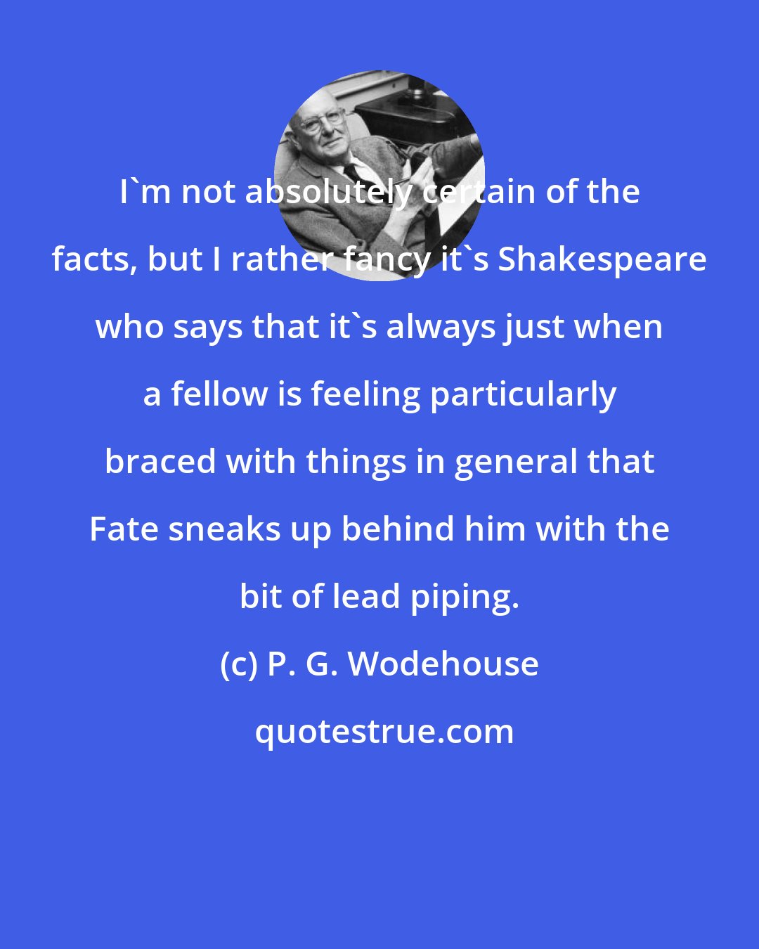 P. G. Wodehouse: I'm not absolutely certain of the facts, but I rather fancy it's Shakespeare who says that it's always just when a fellow is feeling particularly braced with things in general that Fate sneaks up behind him with the bit of lead piping.
