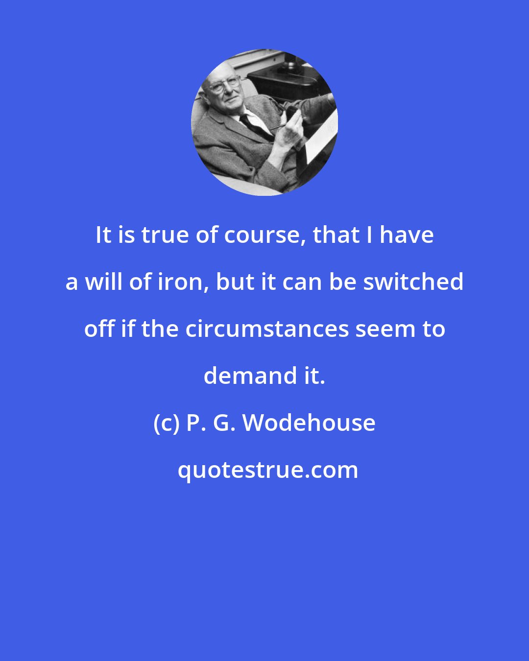 P. G. Wodehouse: It is true of course, that I have a will of iron, but it can be switched off if the circumstances seem to demand it.