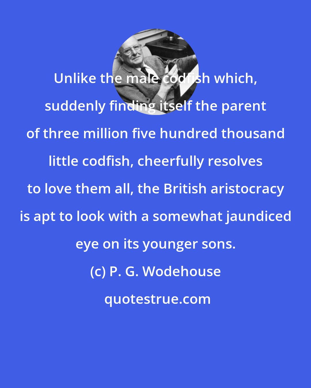P. G. Wodehouse: Unlike the male codfish which, suddenly finding itself the parent of three million five hundred thousand little codfish, cheerfully resolves to love them all, the British aristocracy is apt to look with a somewhat jaundiced eye on its younger sons.