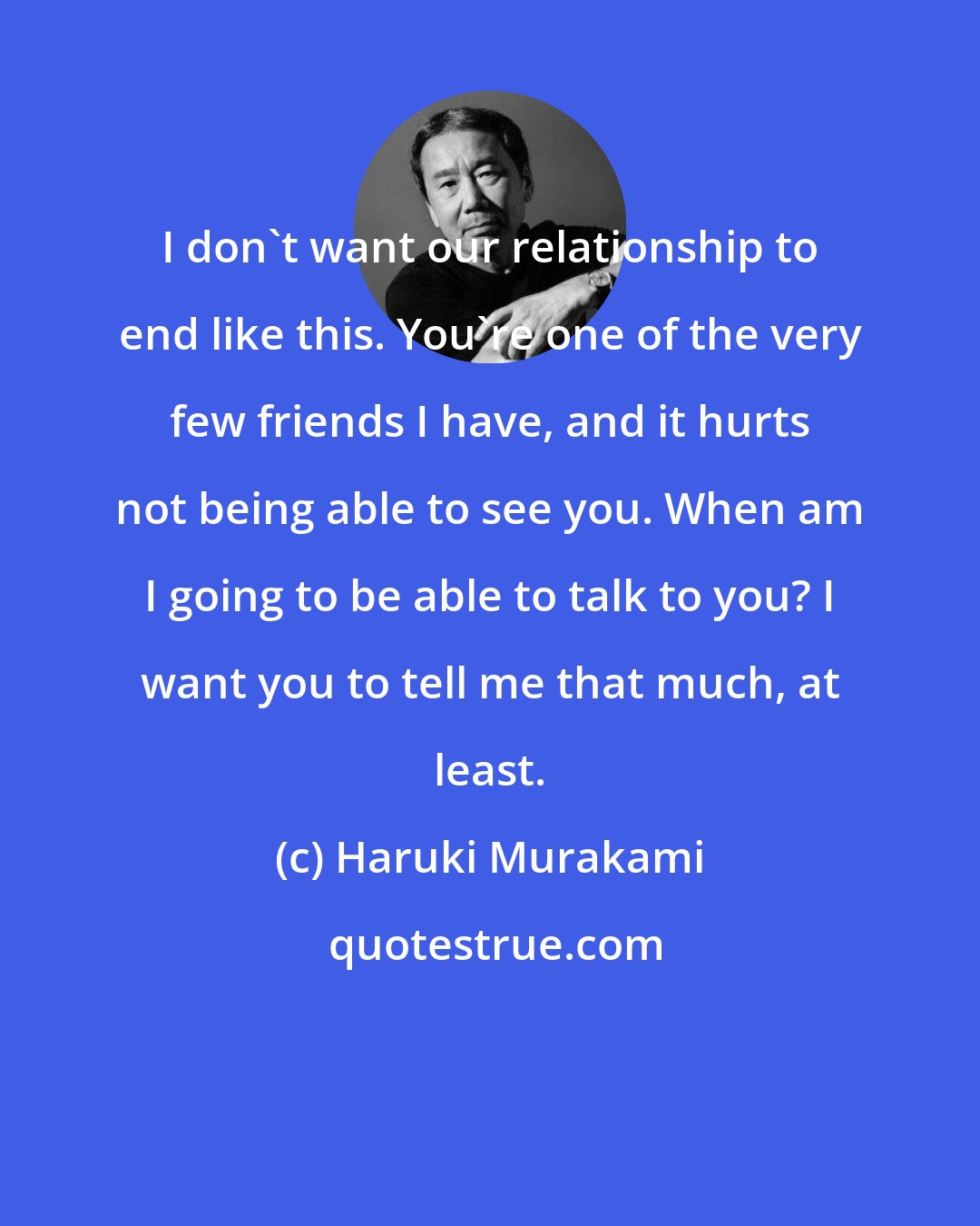 Haruki Murakami: I don't want our relationship to end like this. You're one of the very few friends I have, and it hurts not being able to see you. When am I going to be able to talk to you? I want you to tell me that much, at least.