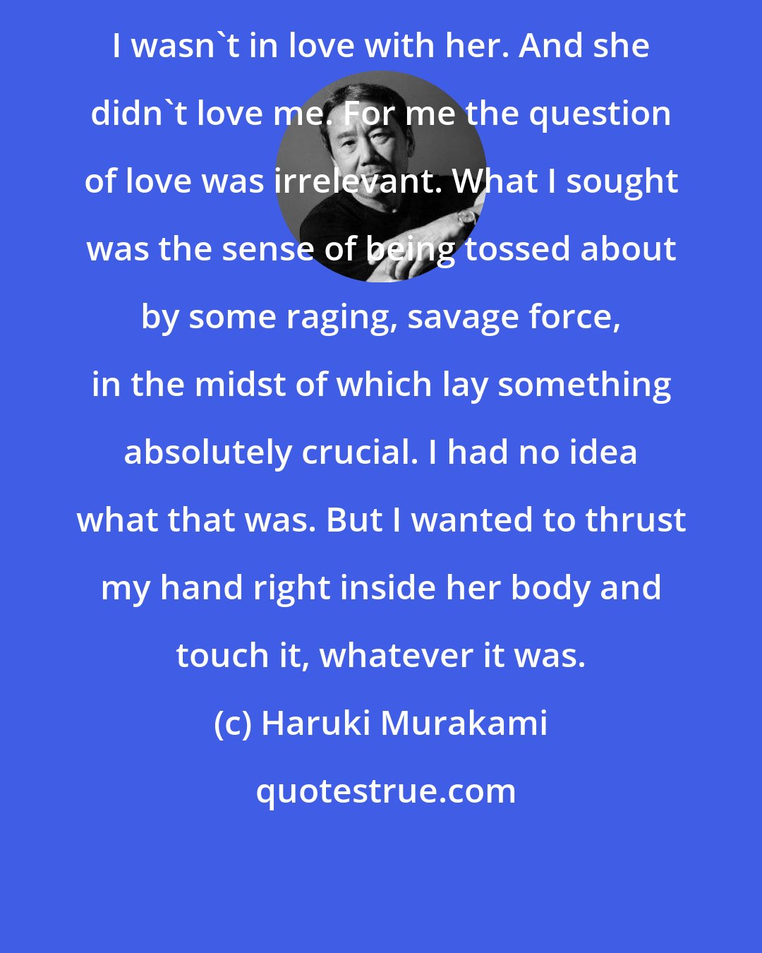 Haruki Murakami: I wasn't in love with her. And she didn't love me. For me the question of love was irrelevant. What I sought was the sense of being tossed about by some raging, savage force, in the midst of which lay something absolutely crucial. I had no idea what that was. But I wanted to thrust my hand right inside her body and touch it, whatever it was.