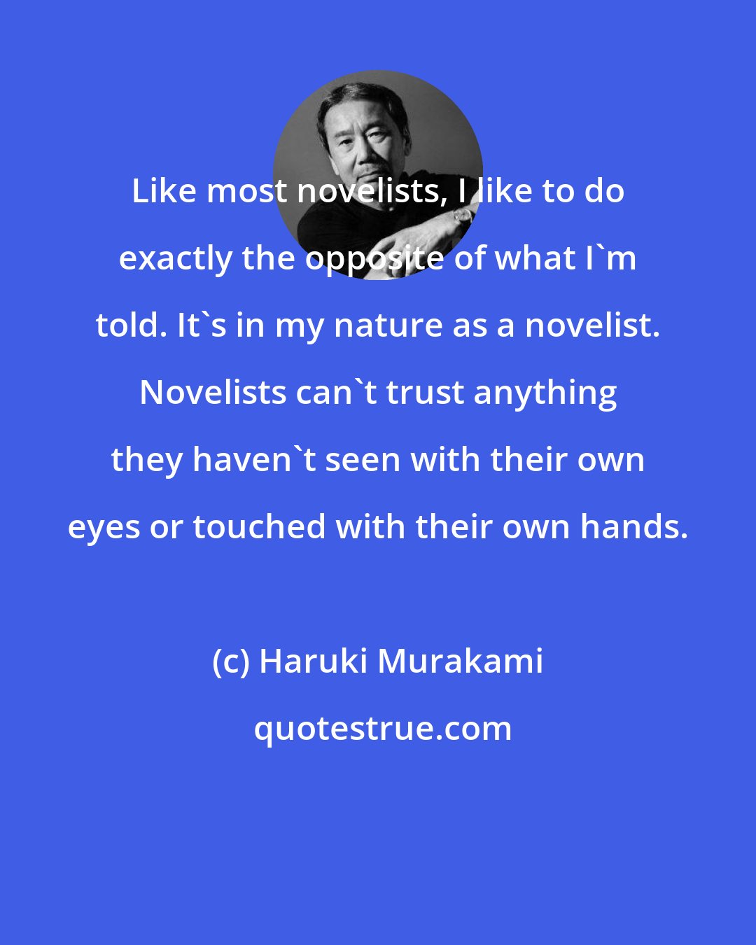 Haruki Murakami: Like most novelists, I like to do exactly the opposite of what I'm told. It's in my nature as a novelist. Novelists can't trust anything they haven't seen with their own eyes or touched with their own hands.