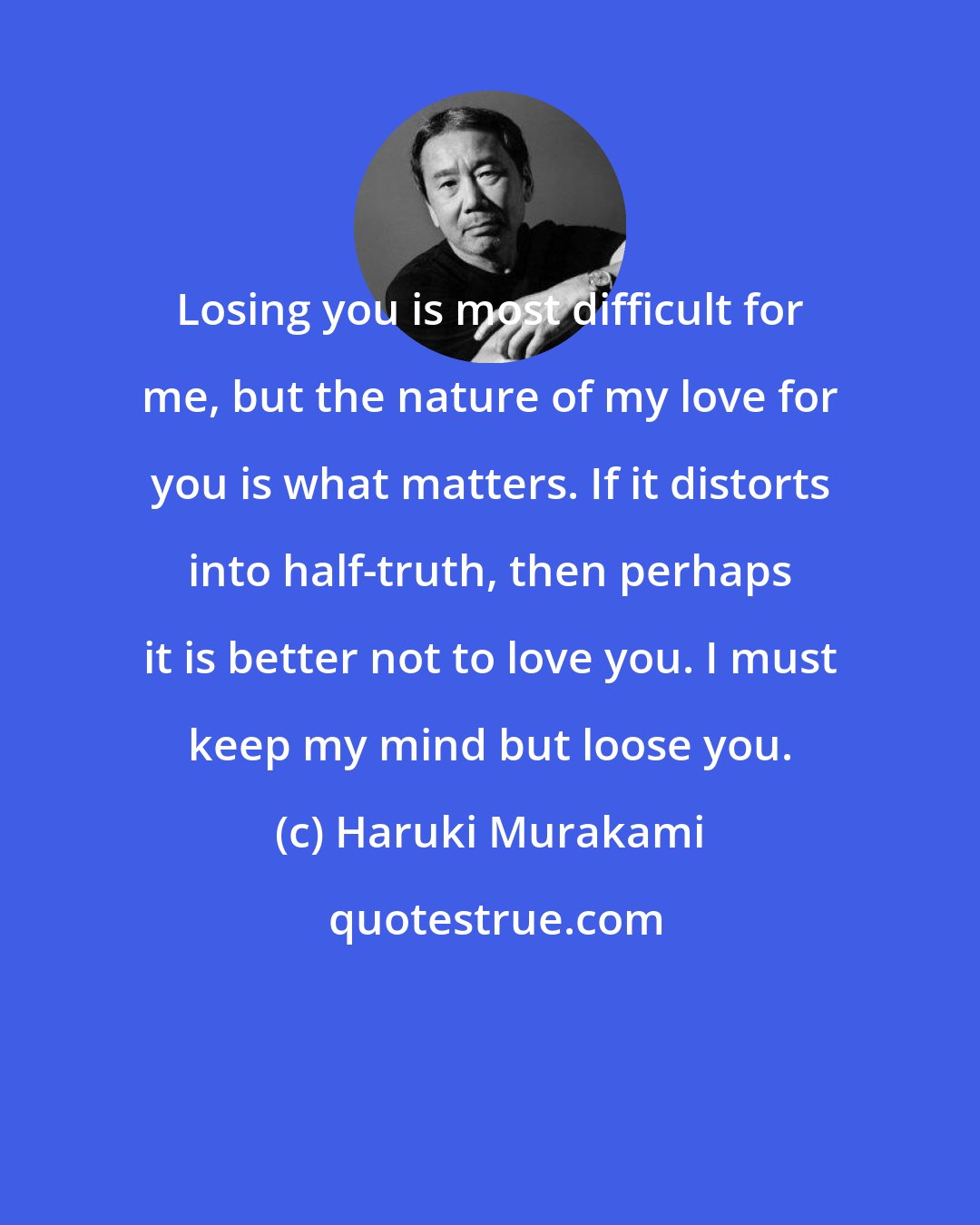 Haruki Murakami: Losing you is most difficult for me, but the nature of my love for you is what matters. If it distorts into half-truth, then perhaps it is better not to love you. I must keep my mind but loose you.