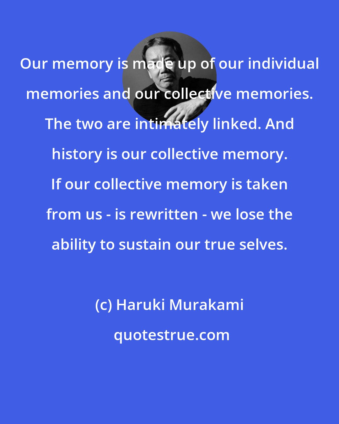 Haruki Murakami: Our memory is made up of our individual memories and our collective memories. The two are intimately linked. And history is our collective memory. If our collective memory is taken from us - is rewritten - we lose the ability to sustain our true selves.