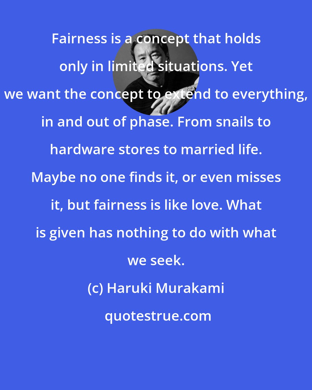 Haruki Murakami: Fairness is a concept that holds only in limited situations. Yet we want the concept to extend to everything, in and out of phase. From snails to hardware stores to married life. Maybe no one finds it, or even misses it, but fairness is like love. What is given has nothing to do with what we seek.