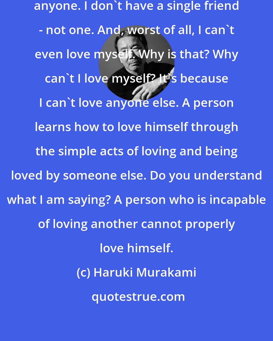 Haruki Murakami: I'm tired of living unable to love anyone. I don't have a single friend - not one. And, worst of all, I can't even love myself. Why is that? Why can't I love myself? It's because I can't love anyone else. A person learns how to love himself through the simple acts of loving and being loved by someone else. Do you understand what I am saying? A person who is incapable of loving another cannot properly love himself.