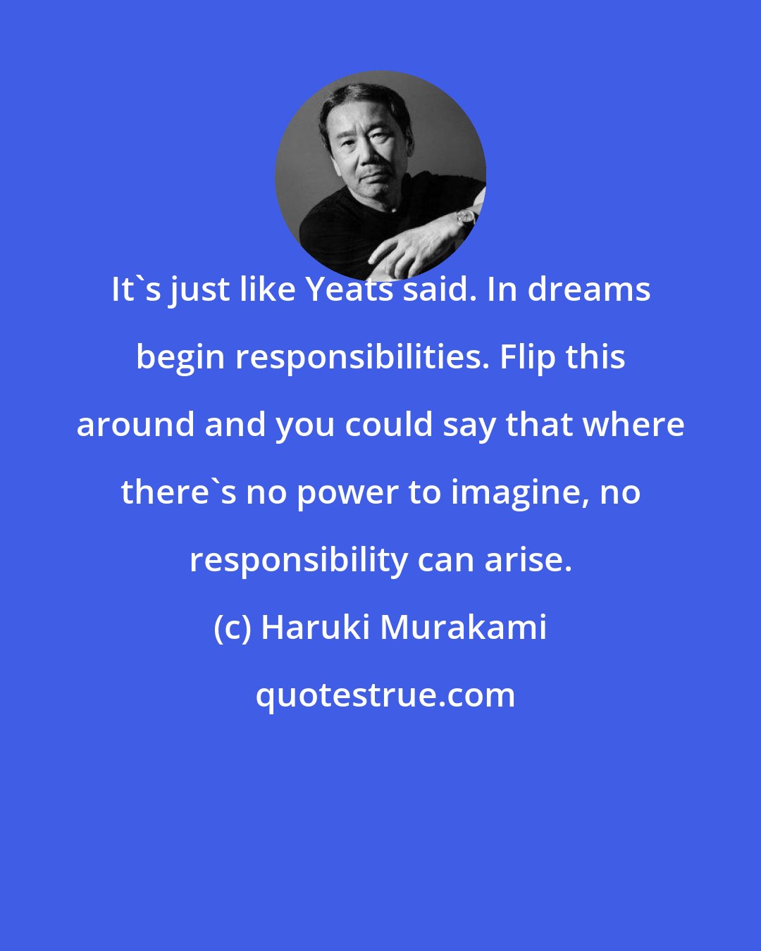 Haruki Murakami: It's just like Yeats said. In dreams begin responsibilities. Flip this around and you could say that where there's no power to imagine, no responsibility can arise.
