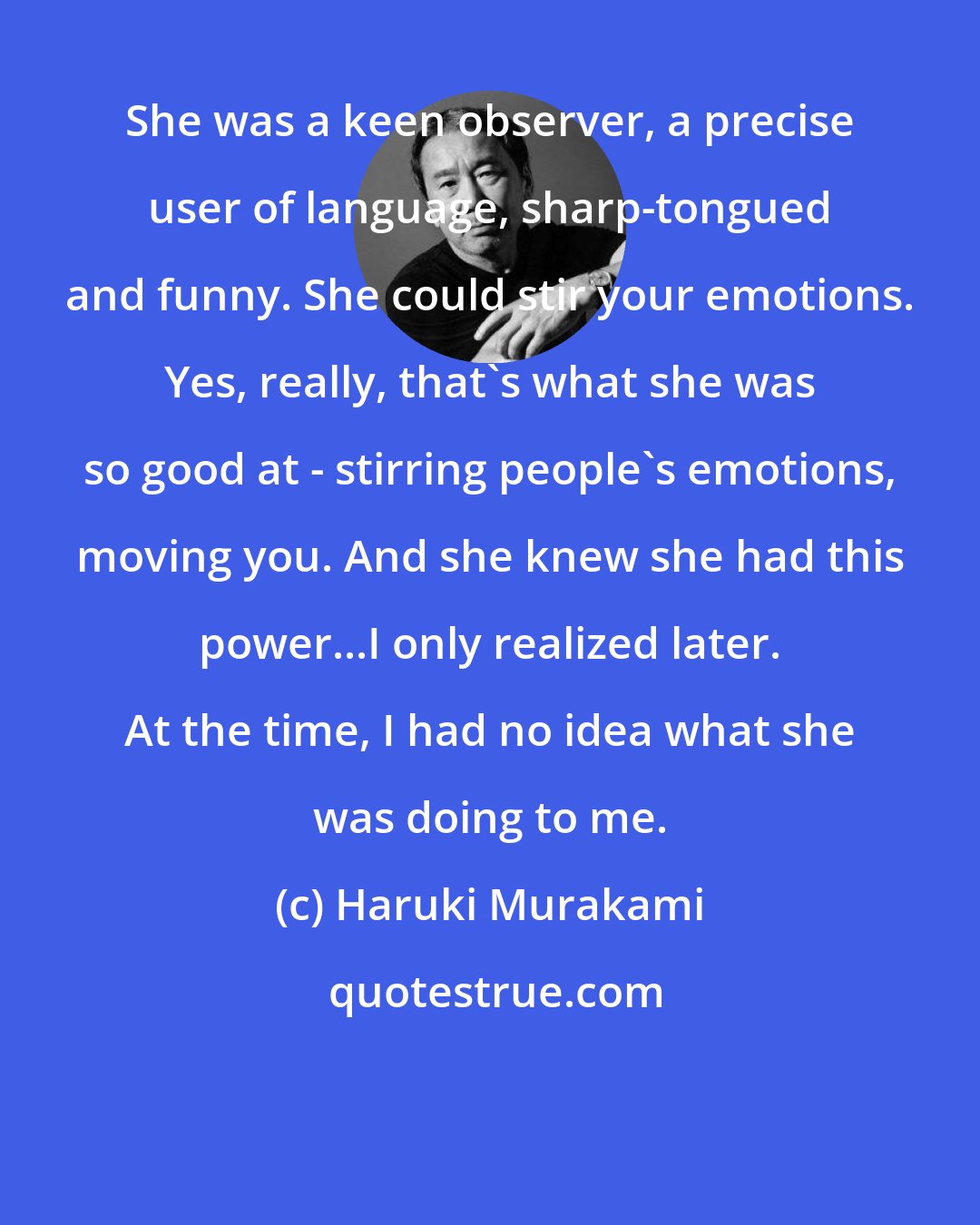 Haruki Murakami: She was a keen observer, a precise user of language, sharp-tongued and funny. She could stir your emotions. Yes, really, that's what she was so good at - stirring people's emotions, moving you. And she knew she had this power...I only realized later. At the time, I had no idea what she was doing to me.