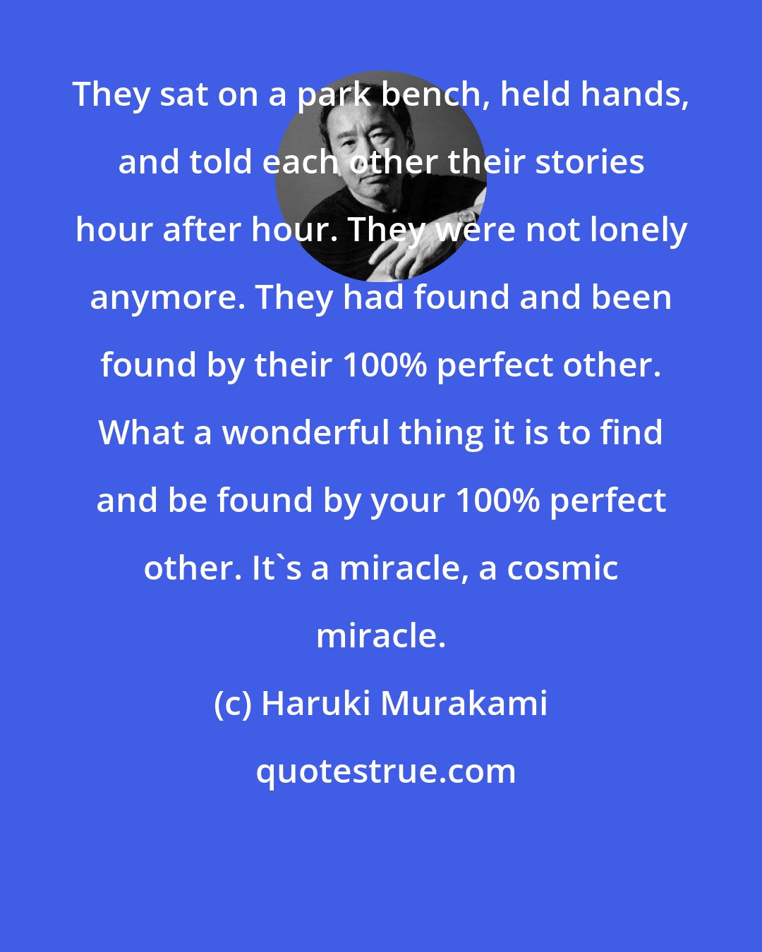 Haruki Murakami: They sat on a park bench, held hands, and told each other their stories hour after hour. They were not lonely anymore. They had found and been found by their 100% perfect other. What a wonderful thing it is to find and be found by your 100% perfect other. It's a miracle, a cosmic miracle.