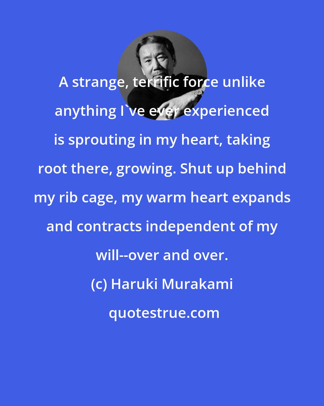 Haruki Murakami: A strange, terrific force unlike anything I've ever experienced is sprouting in my heart, taking root there, growing. Shut up behind my rib cage, my warm heart expands and contracts independent of my will--over and over.