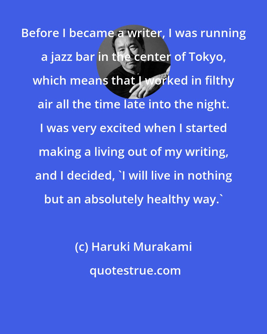Haruki Murakami: Before I became a writer, I was running a jazz bar in the center of Tokyo, which means that I worked in filthy air all the time late into the night. I was very excited when I started making a living out of my writing, and I decided, 'I will live in nothing but an absolutely healthy way.'