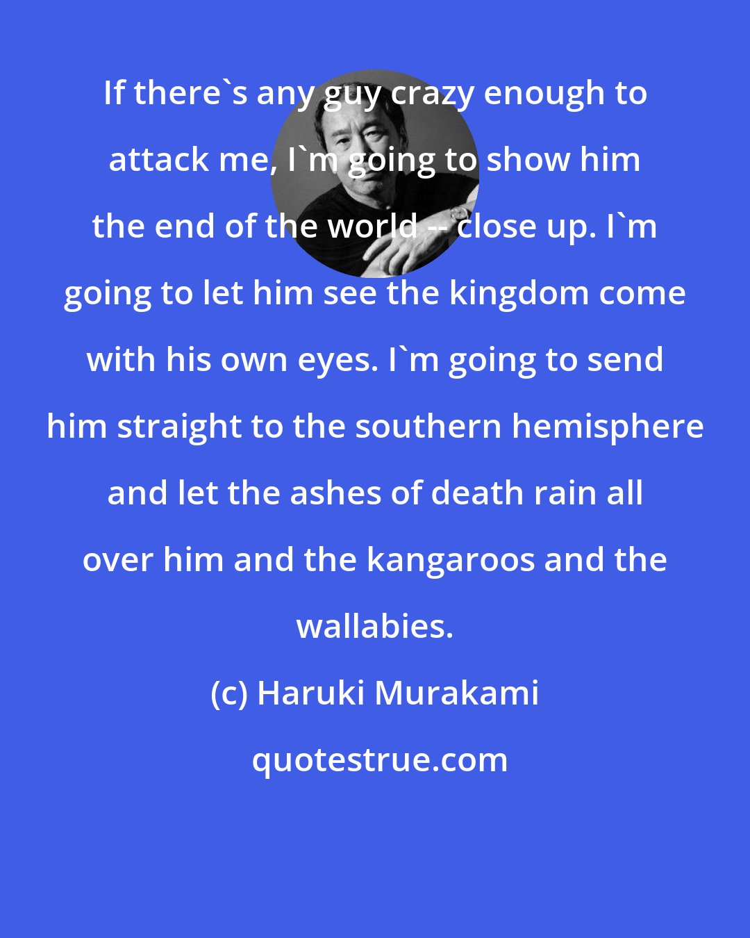 Haruki Murakami: If there's any guy crazy enough to attack me, I'm going to show him the end of the world -- close up. I'm going to let him see the kingdom come with his own eyes. I'm going to send him straight to the southern hemisphere and let the ashes of death rain all over him and the kangaroos and the wallabies.