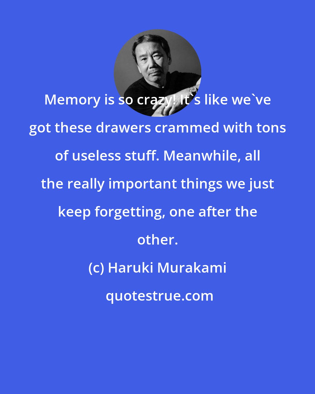 Haruki Murakami: Memory is so crazy! It's like we've got these drawers crammed with tons of useless stuff. Meanwhile, all the really important things we just keep forgetting, one after the other.