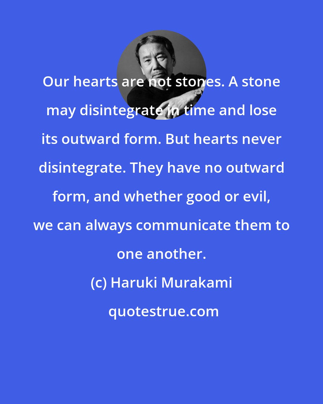 Haruki Murakami: Our hearts are not stones. A stone may disintegrate in time and lose its outward form. But hearts never disintegrate. They have no outward form, and whether good or evil, we can always communicate them to one another.
