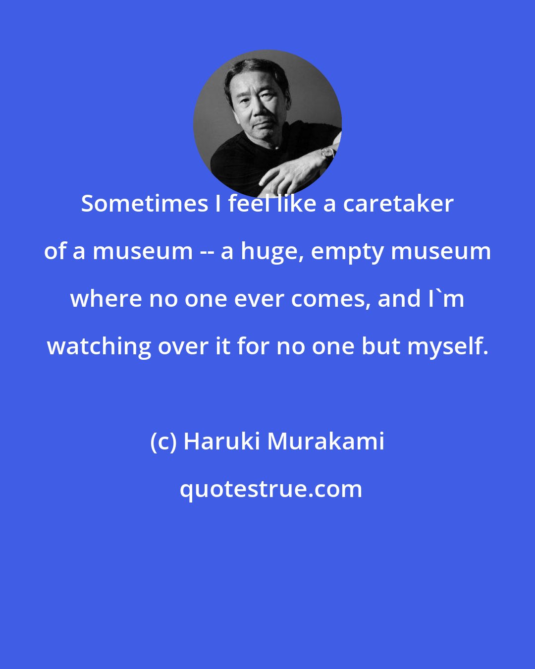 Haruki Murakami: Sometimes I feel like a caretaker of a museum -- a huge, empty museum where no one ever comes, and I'm watching over it for no one but myself.