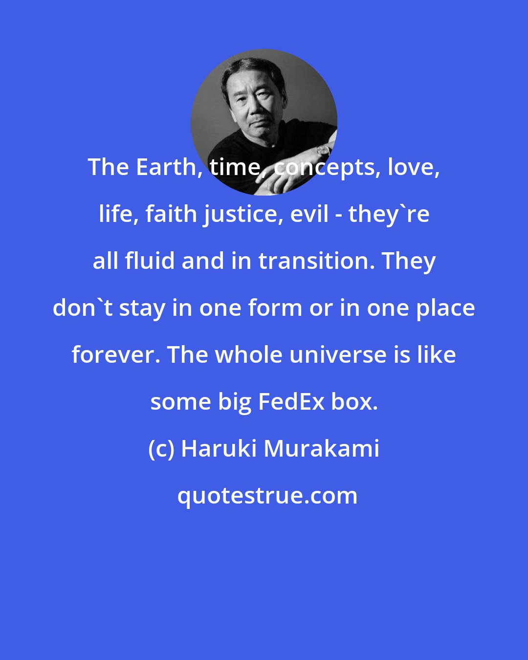 Haruki Murakami: The Earth, time, concepts, love, life, faith justice, evil - they're all fluid and in transition. They don't stay in one form or in one place forever. The whole universe is like some big FedEx box.