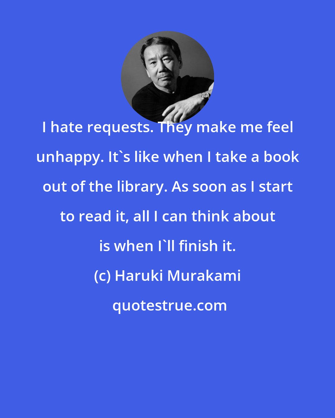 Haruki Murakami: I hate requests. They make me feel unhappy. It's like when I take a book out of the library. As soon as I start to read it, all I can think about is when I'll finish it.