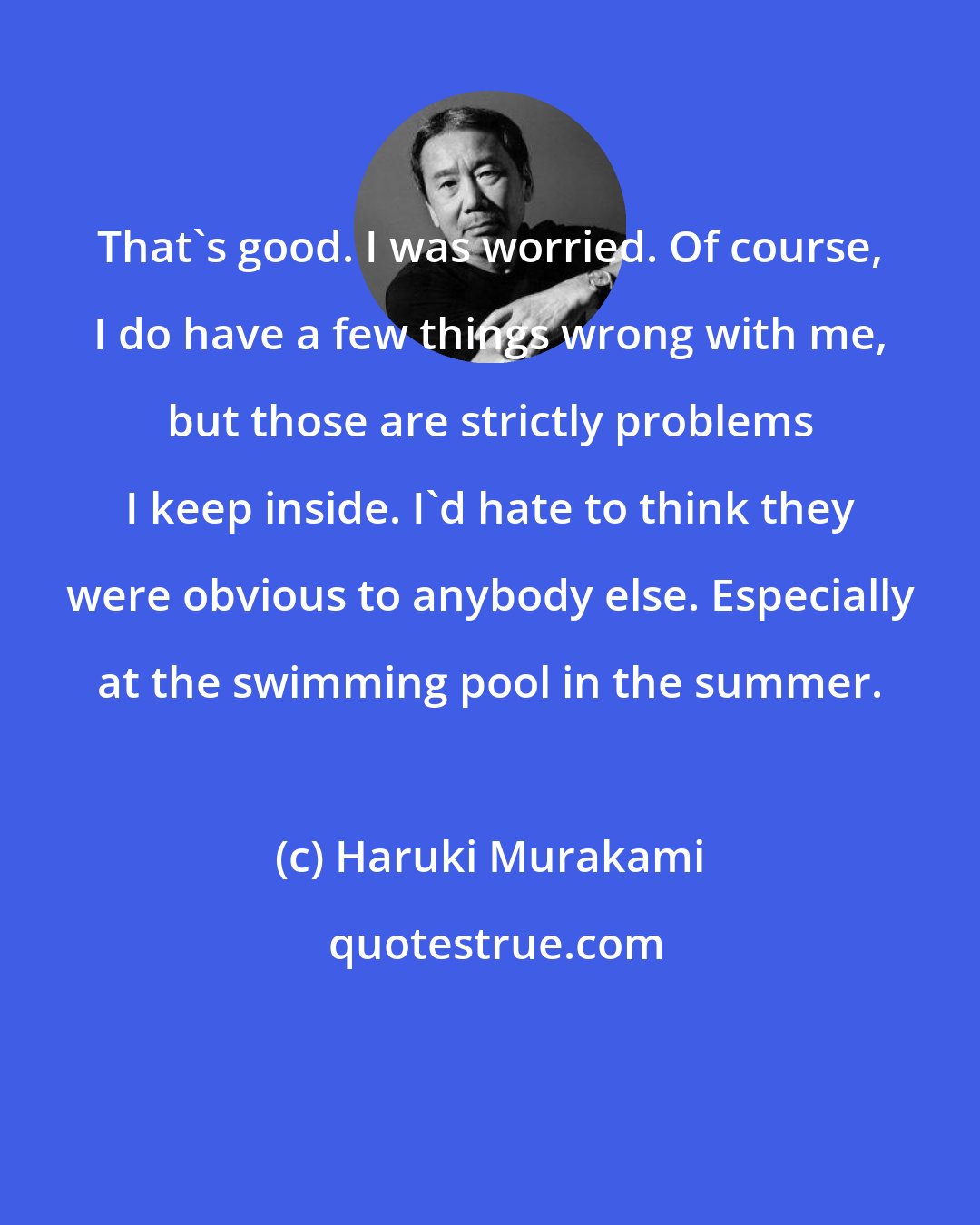 Haruki Murakami: That's good. I was worried. Of course, I do have a few things wrong with me, but those are strictly problems I keep inside. I'd hate to think they were obvious to anybody else. Especially at the swimming pool in the summer.
