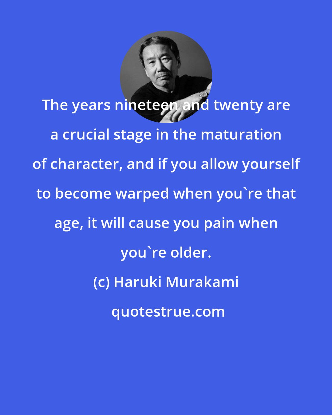 Haruki Murakami: The years nineteen and twenty are a crucial stage in the maturation of character, and if you allow yourself to become warped when you're that age, it will cause you pain when you're older.