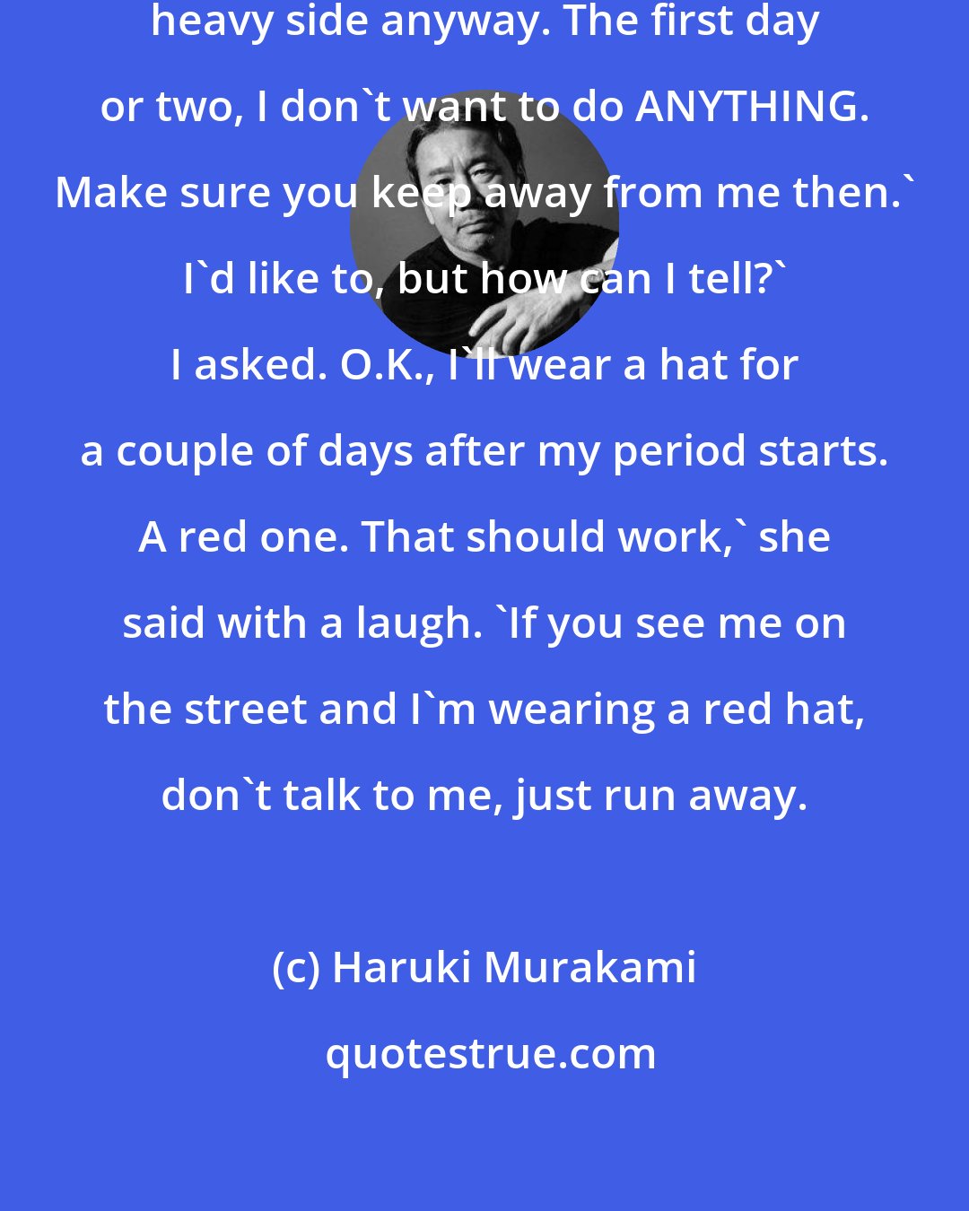 Haruki Murakami: And, well, mine are kind of on the heavy side anyway. The first day or two, I don't want to do ANYTHING. Make sure you keep away from me then.' I'd like to, but how can I tell?' I asked. O.K., I'll wear a hat for a couple of days after my period starts. A red one. That should work,' she said with a laugh. 'If you see me on the street and I'm wearing a red hat, don't talk to me, just run away.