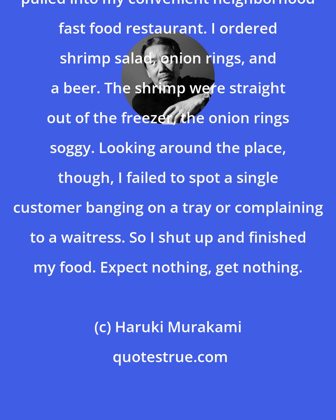 Haruki Murakami: pulled into my convenient neighborhood fast food restaurant. I ordered shrimp salad, onion rings, and a beer. The shrimp were straight out of the freezer, the onion rings soggy. Looking around the place, though, I failed to spot a single customer banging on a tray or complaining to a waitress. So I shut up and finished my food. Expect nothing, get nothing.
