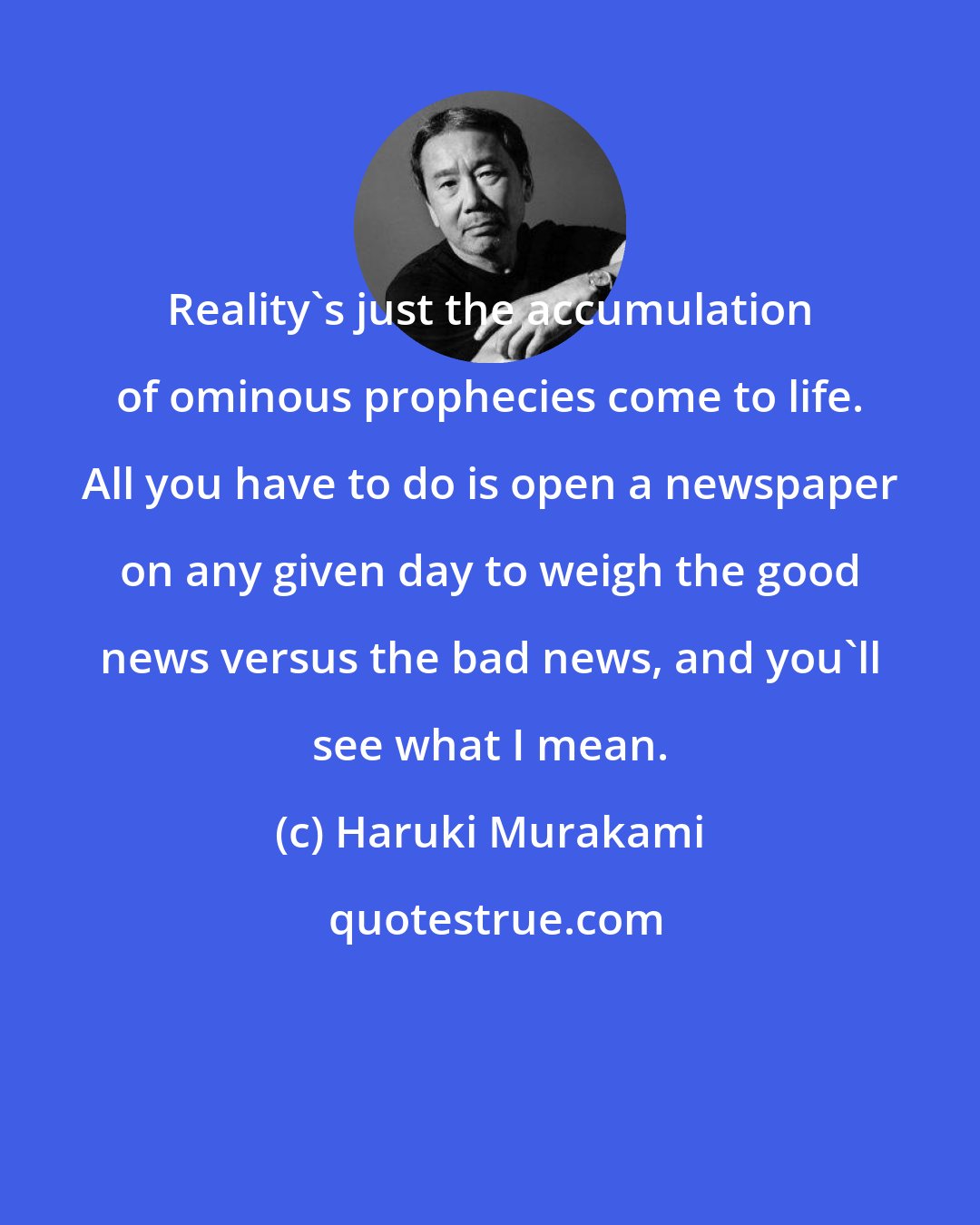 Haruki Murakami: Reality's just the accumulation of ominous prophecies come to life. All you have to do is open a newspaper on any given day to weigh the good news versus the bad news, and you'll see what I mean.