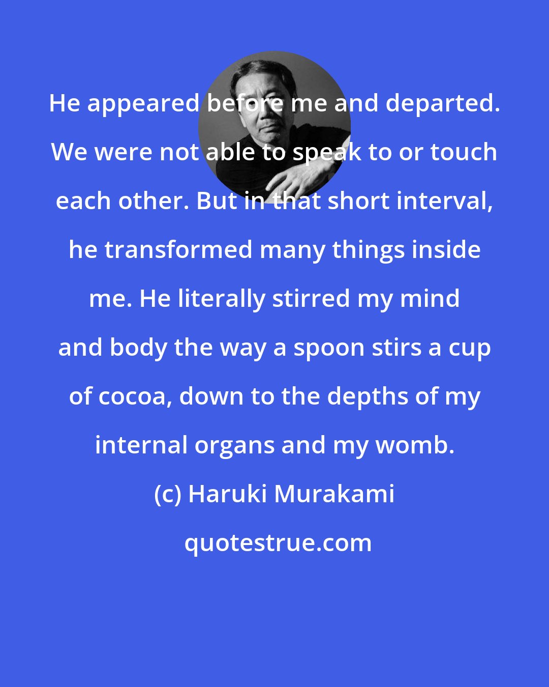 Haruki Murakami: He appeared before me and departed. We were not able to speak to or touch each other. But in that short interval, he transformed many things inside me. He literally stirred my mind and body the way a spoon stirs a cup of cocoa, down to the depths of my internal organs and my womb.