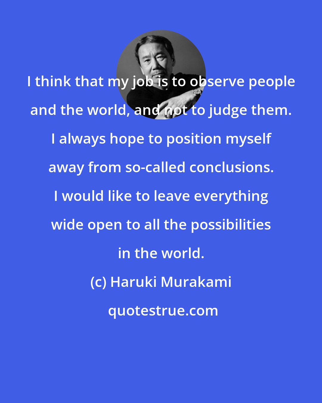 Haruki Murakami: I think that my job is to observe people and the world, and not to judge them. I always hope to position myself away from so-called conclusions. I would like to leave everything wide open to all the possibilities in the world.