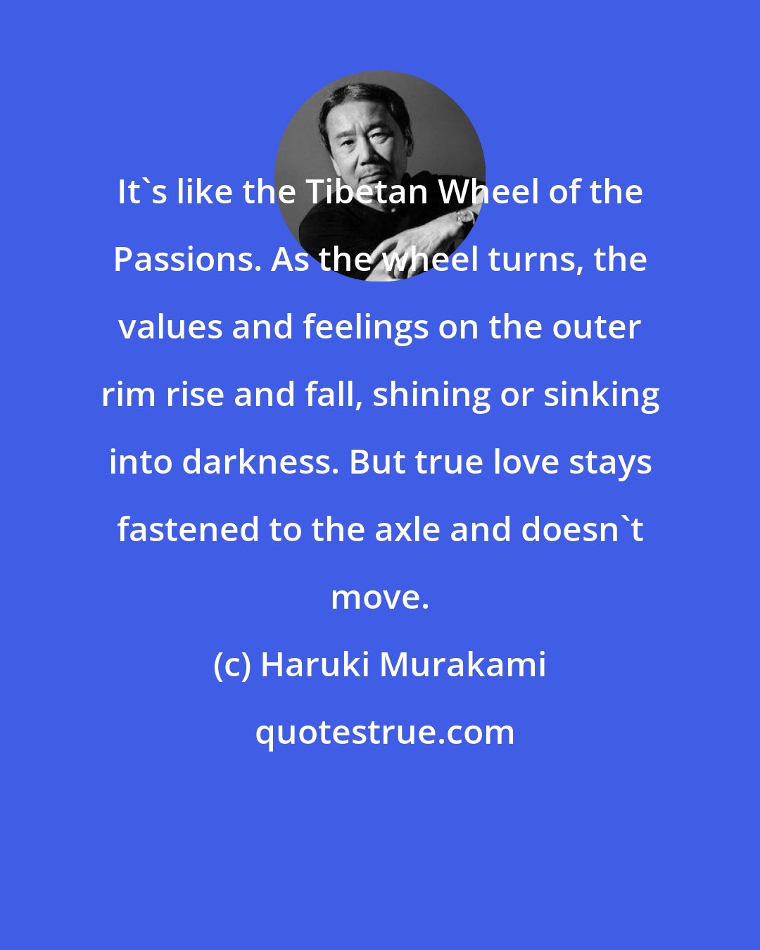 Haruki Murakami: It's like the Tibetan Wheel of the Passions. As the wheel turns, the values and feelings on the outer rim rise and fall, shining or sinking into darkness. But true love stays fastened to the axle and doesn't move.