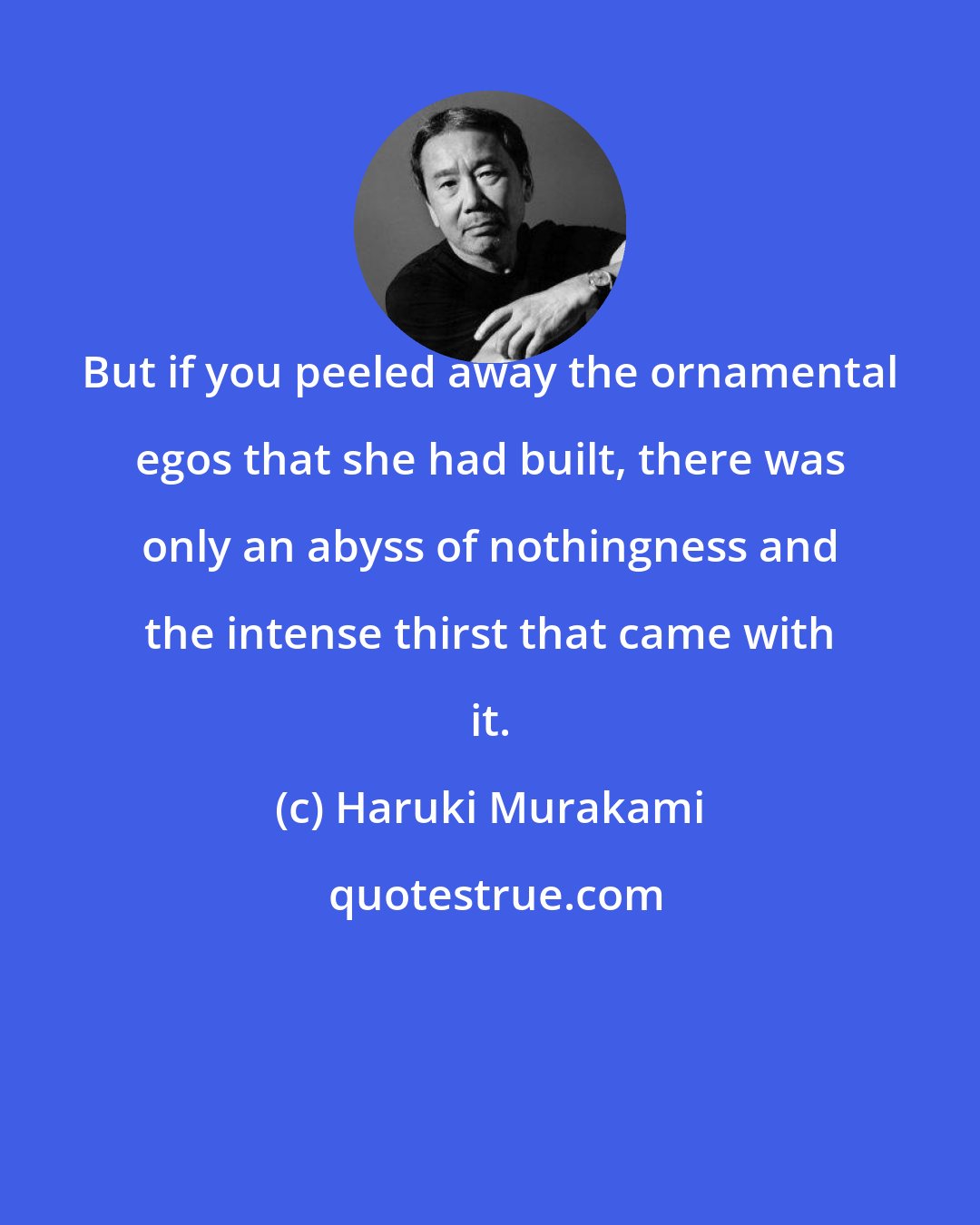 Haruki Murakami: But if you peeled away the ornamental egos that she had built, there was only an abyss of nothingness and the intense thirst that came with it.