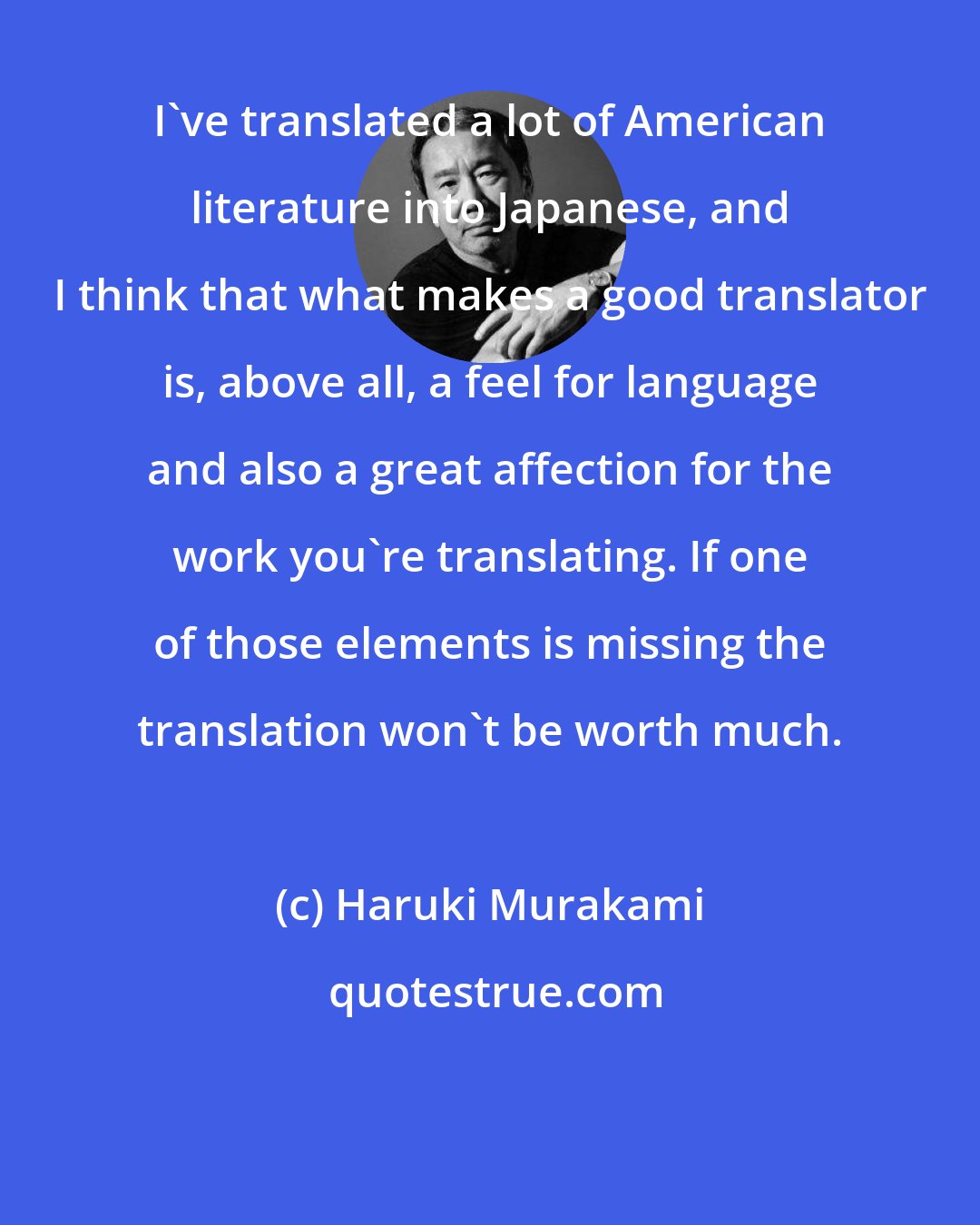 Haruki Murakami: I've translated a lot of American literature into Japanese, and I think that what makes a good translator is, above all, a feel for language and also a great affection for the work you're translating. If one of those elements is missing the translation won't be worth much.