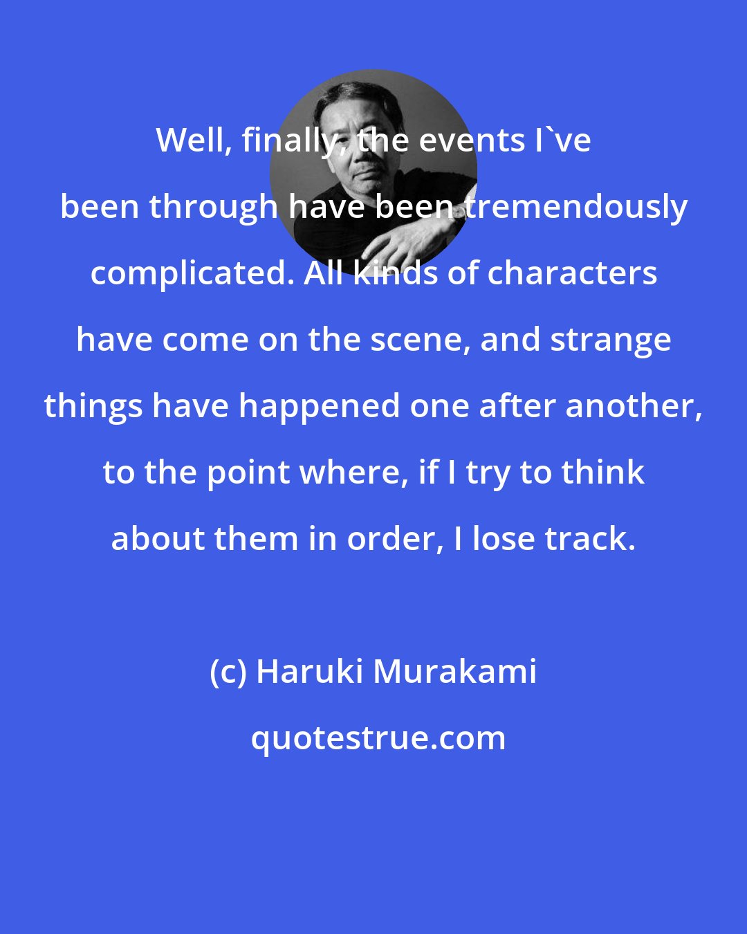 Haruki Murakami: Well, finally, the events I've been through have been tremendously complicated. All kinds of characters have come on the scene, and strange things have happened one after another, to the point where, if I try to think about them in order, I lose track.