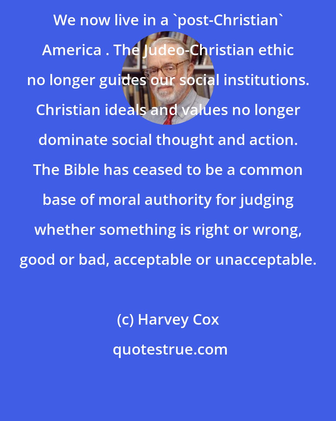 Harvey Cox: We now live in a 'post-Christian' America . The Judeo-Christian ethic no longer guides our social institutions. Christian ideals and values no longer dominate social thought and action. The Bible has ceased to be a common base of moral authority for judging whether something is right or wrong, good or bad, acceptable or unacceptable.