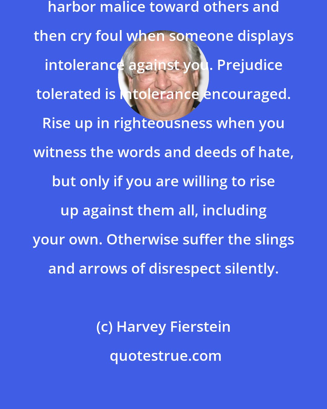 Harvey Fierstein: The real point is that you cannot harbor malice toward others and then cry foul when someone displays intolerance against you. Prejudice tolerated is intolerance encouraged. Rise up in righteousness when you witness the words and deeds of hate, but only if you are willing to rise up against them all, including your own. Otherwise suffer the slings and arrows of disrespect silently.