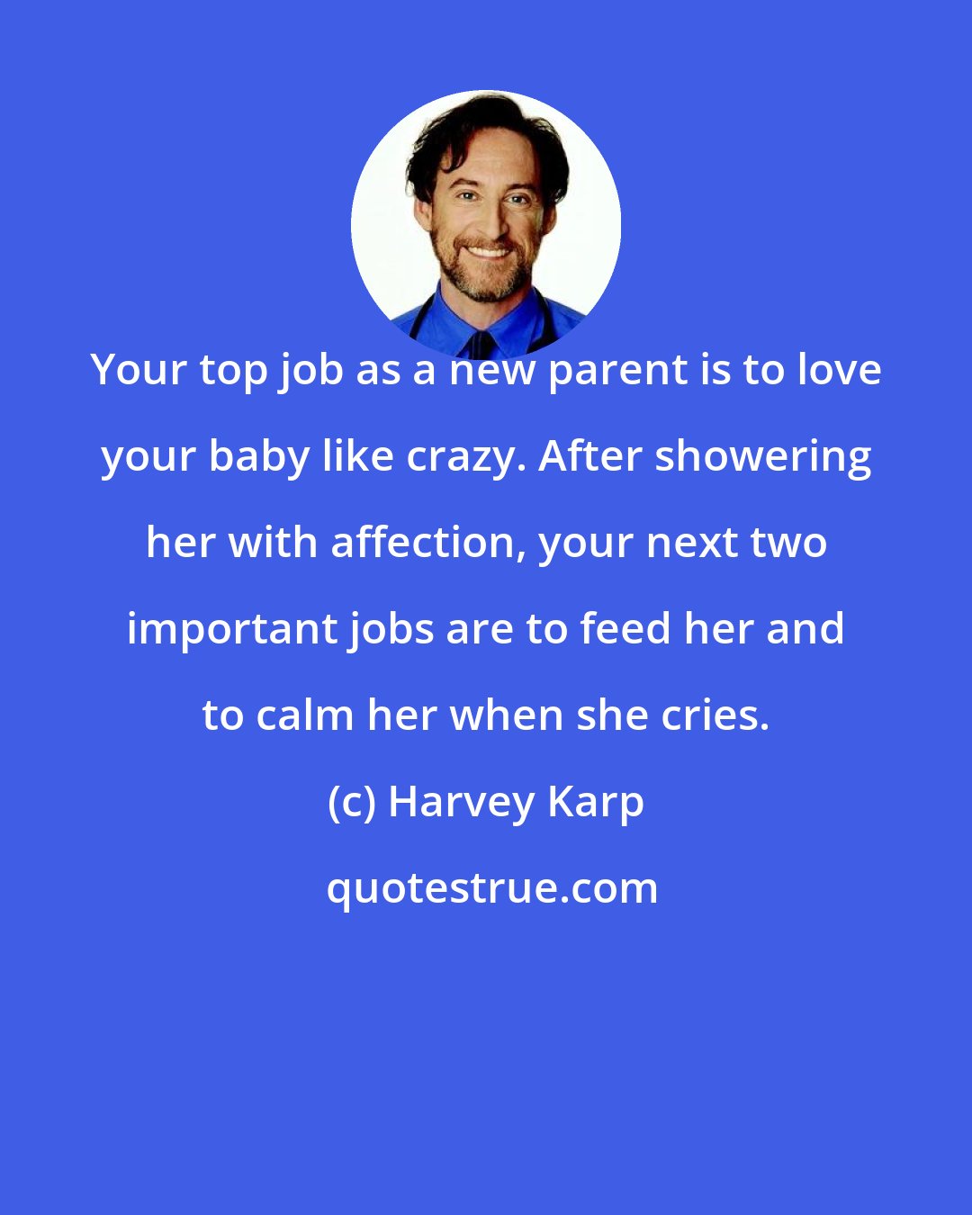 Harvey Karp: Your top job as a new parent is to love your baby like crazy. After showering her with affection, your next two important jobs are to feed her and to calm her when she cries.