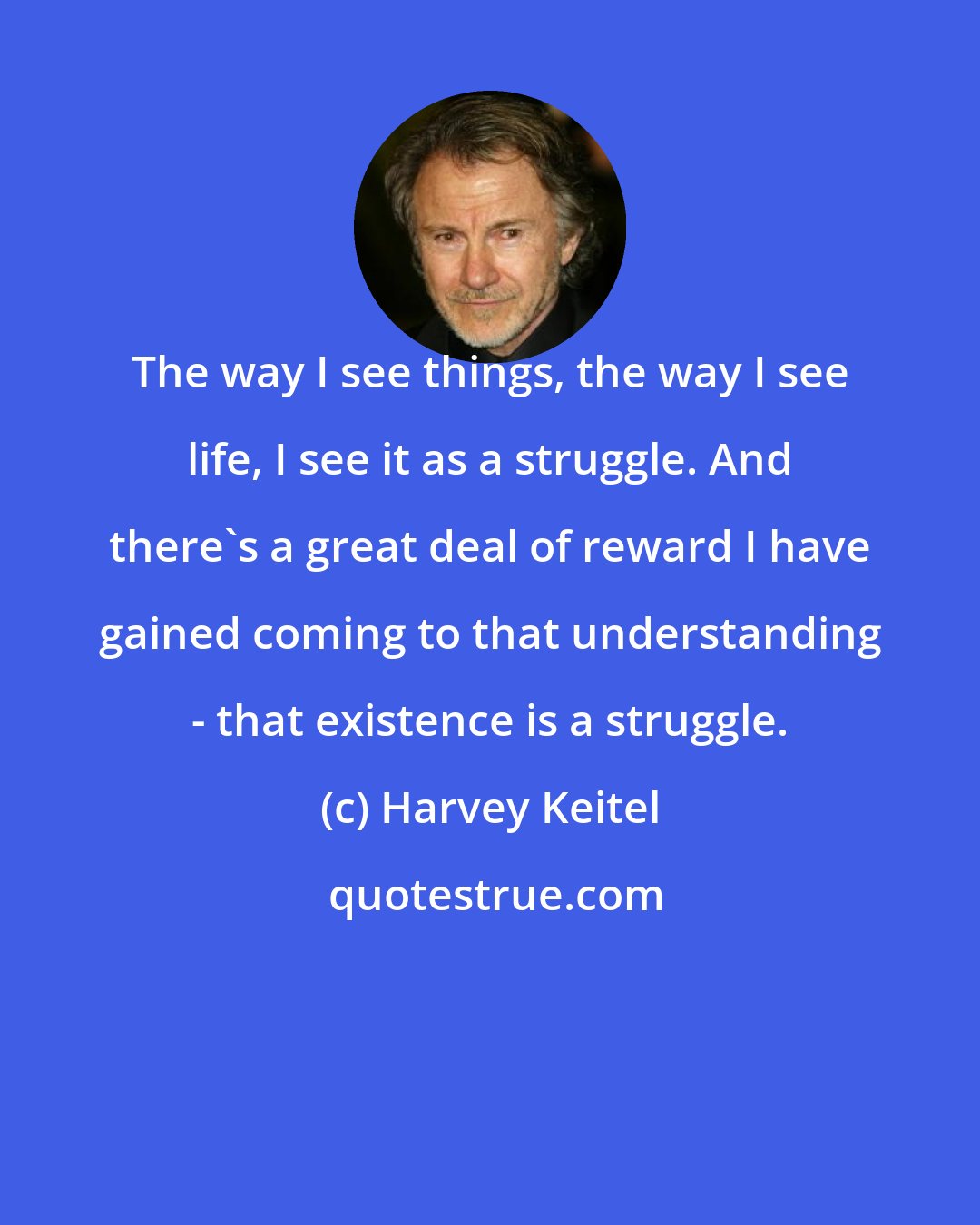 Harvey Keitel: The way I see things, the way I see life, I see it as a struggle. And there's a great deal of reward I have gained coming to that understanding - that existence is a struggle.