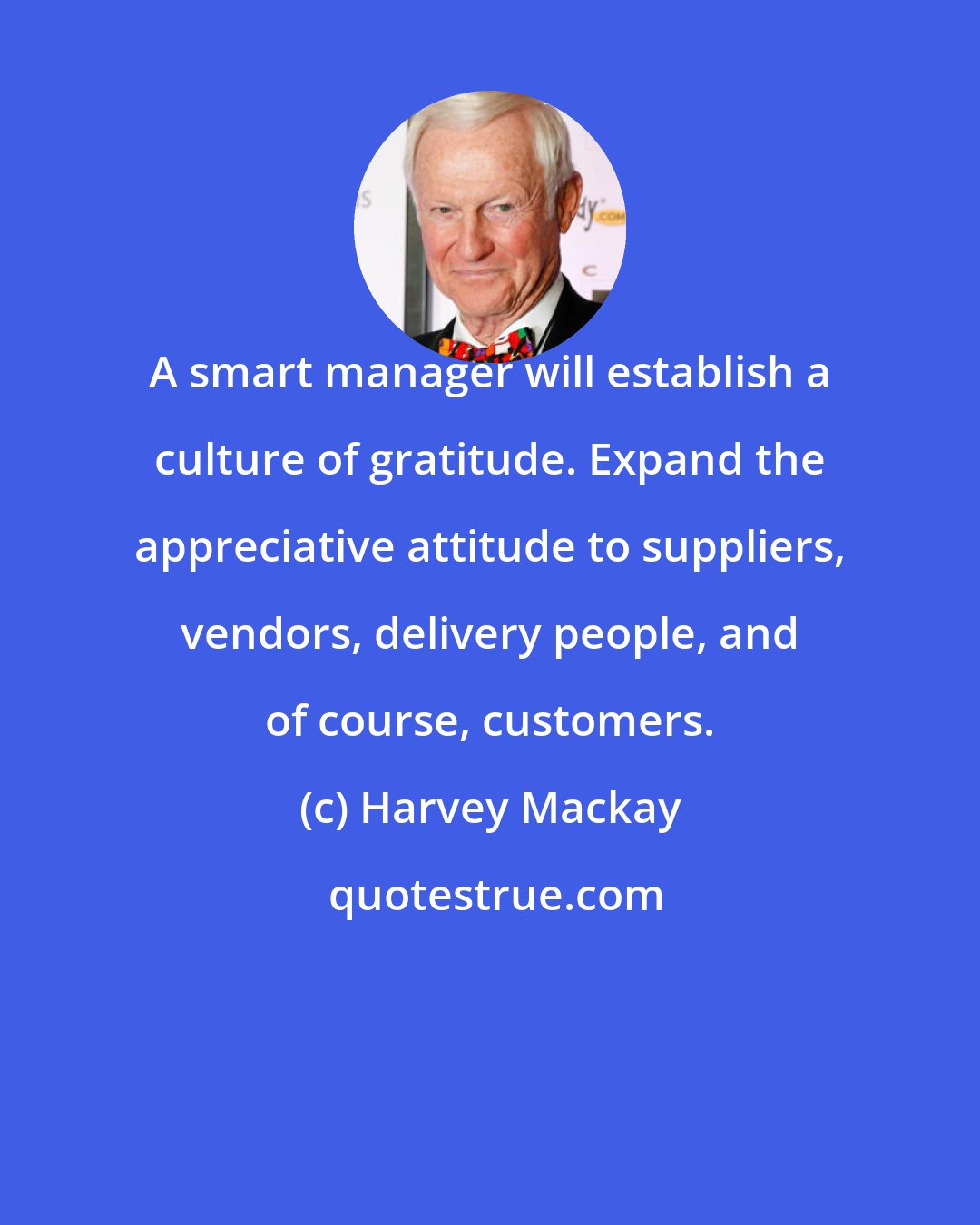 Harvey Mackay: A smart manager will establish a culture of gratitude. Expand the appreciative attitude to suppliers, vendors, delivery people, and of course, customers.