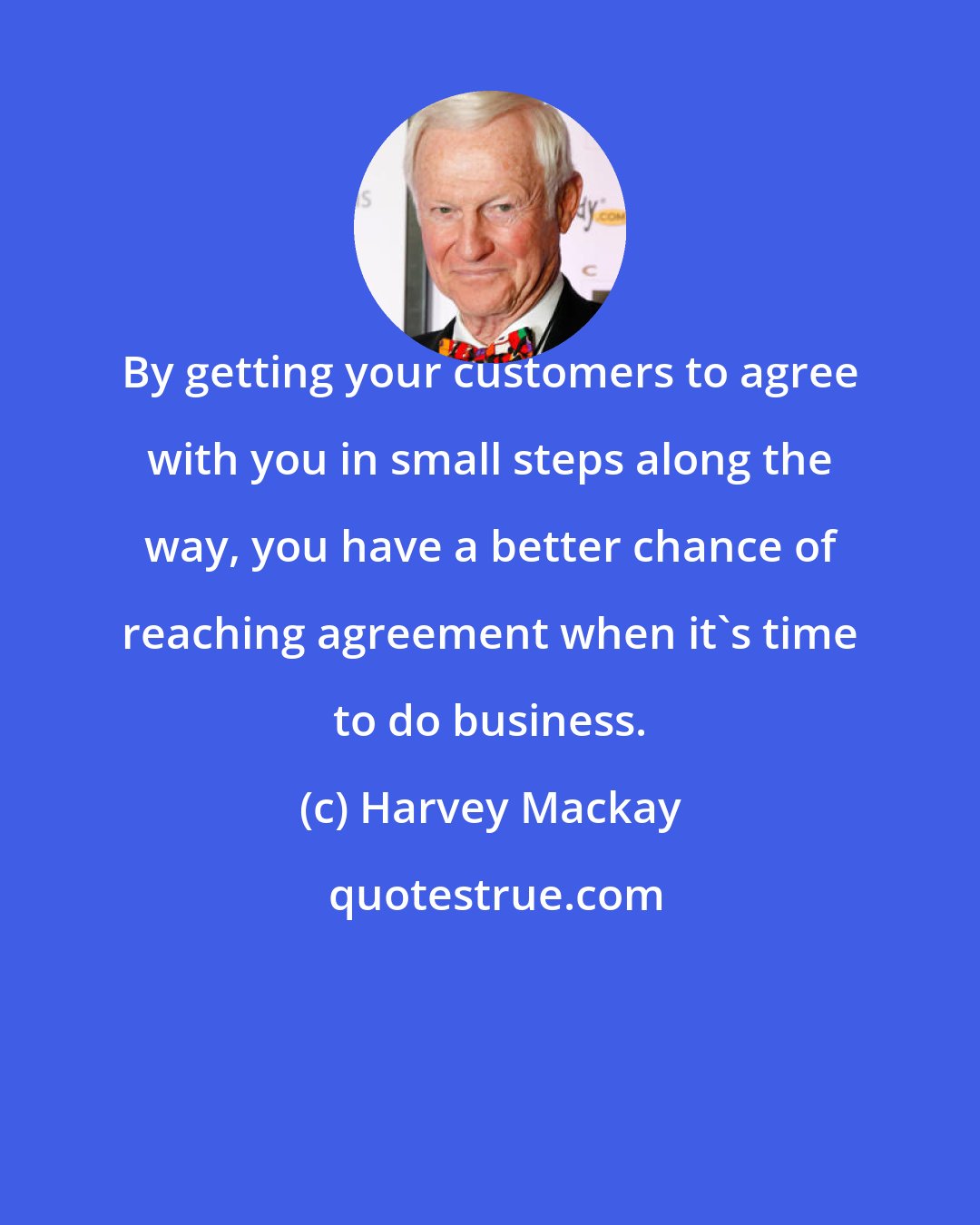 Harvey Mackay: By getting your customers to agree with you in small steps along the way, you have a better chance of reaching agreement when it's time to do business.