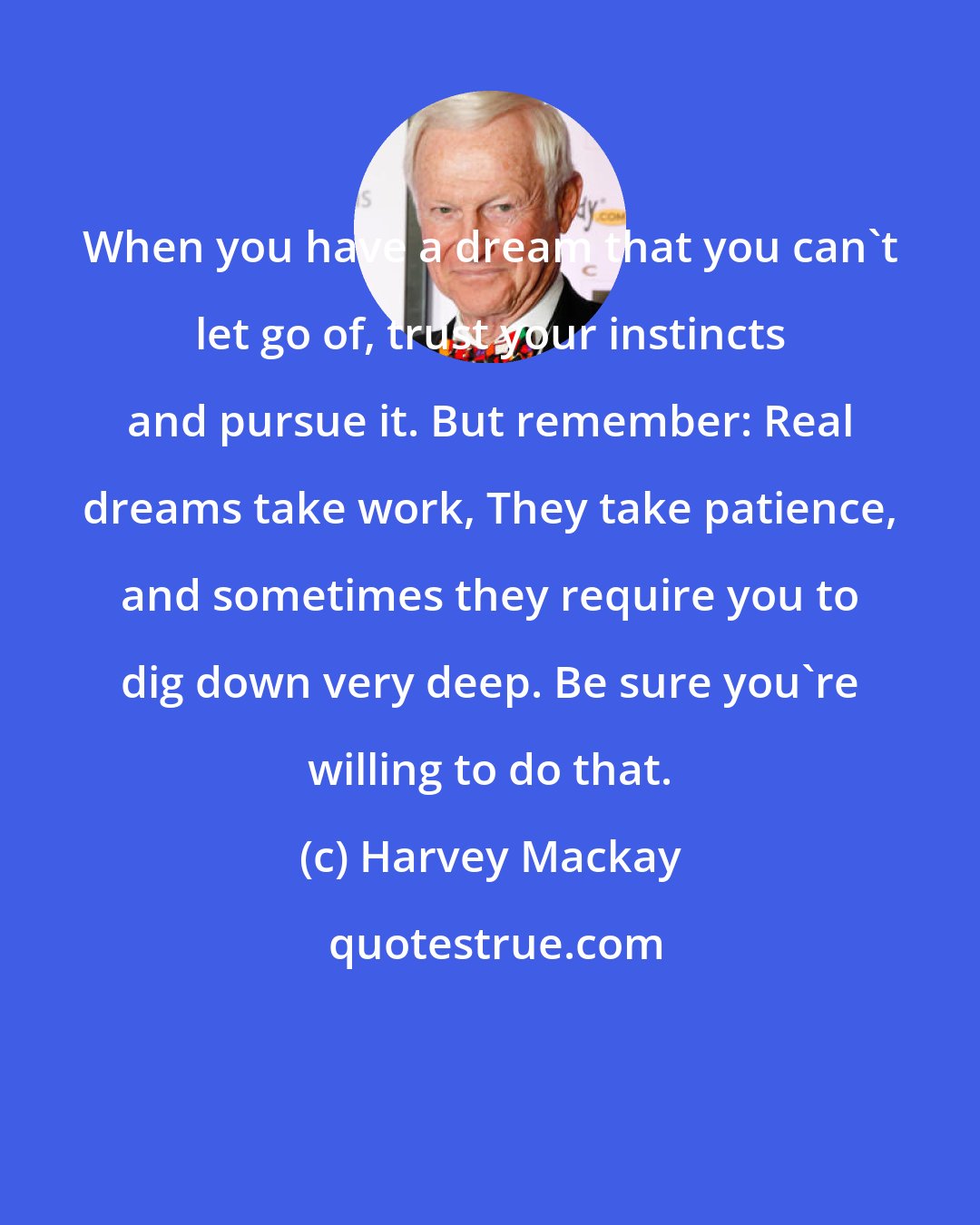Harvey Mackay: When you have a dream that you can't let go of, trust your instincts and pursue it. But remember: Real dreams take work, They take patience, and sometimes they require you to dig down very deep. Be sure you're willing to do that.