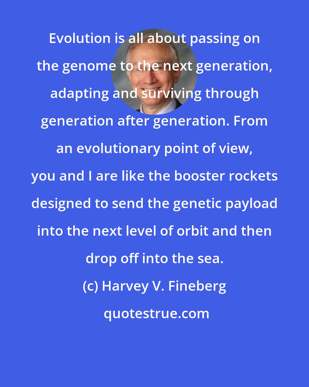 Harvey V. Fineberg: Evolution is all about passing on the genome to the next generation, adapting and surviving through generation after generation. From an evolutionary point of view, you and I are like the booster rockets designed to send the genetic payload into the next level of orbit and then drop off into the sea.