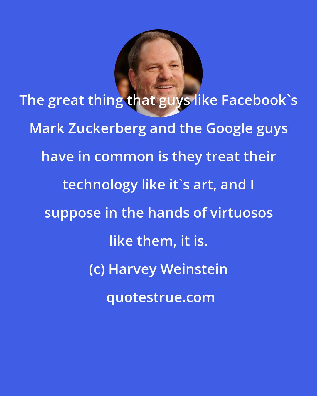 Harvey Weinstein: The great thing that guys like Facebook's Mark Zuckerberg and the Google guys have in common is they treat their technology like it's art, and I suppose in the hands of virtuosos like them, it is.