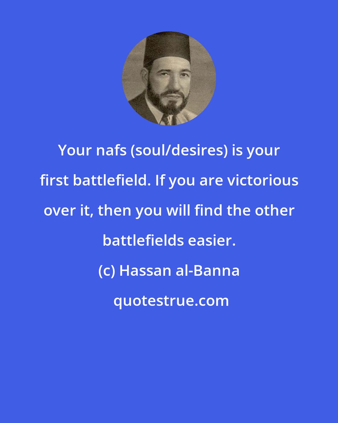 Hassan al-Banna: Your nafs (soul/desires) is your first battlefield. If you are victorious over it, then you will find the other battlefields easier.