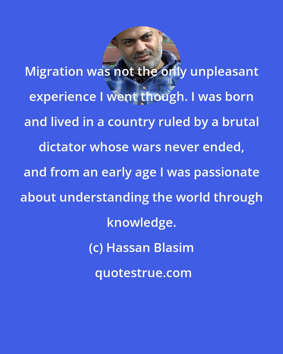 Hassan Blasim: Migration was not the only unpleasant experience I went though. I was born and lived in a country ruled by a brutal dictator whose wars never ended, and from an early age I was passionate about understanding the world through knowledge.