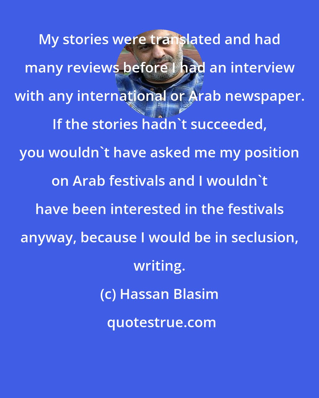 Hassan Blasim: My stories were translated and had many reviews before I had an interview with any international or Arab newspaper. If the stories hadn't succeeded, you wouldn't have asked me my position on Arab festivals and I wouldn't have been interested in the festivals anyway, because I would be in seclusion, writing.