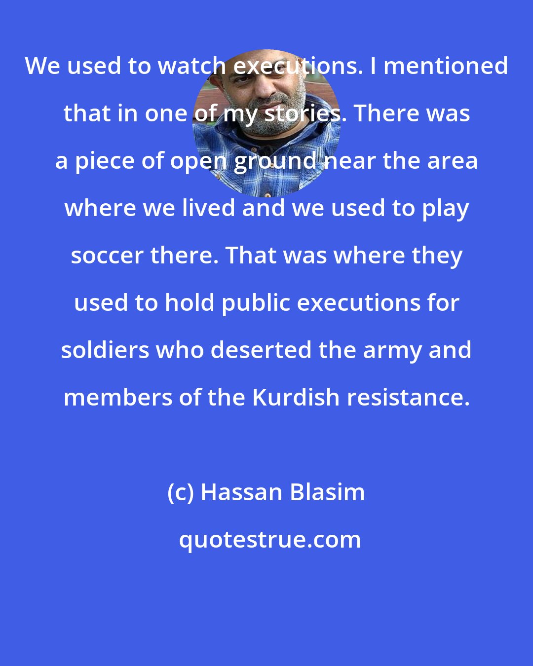 Hassan Blasim: We used to watch executions. I mentioned that in one of my stories. There was a piece of open ground near the area where we lived and we used to play soccer there. That was where they used to hold public executions for soldiers who deserted the army and members of the Kurdish resistance.